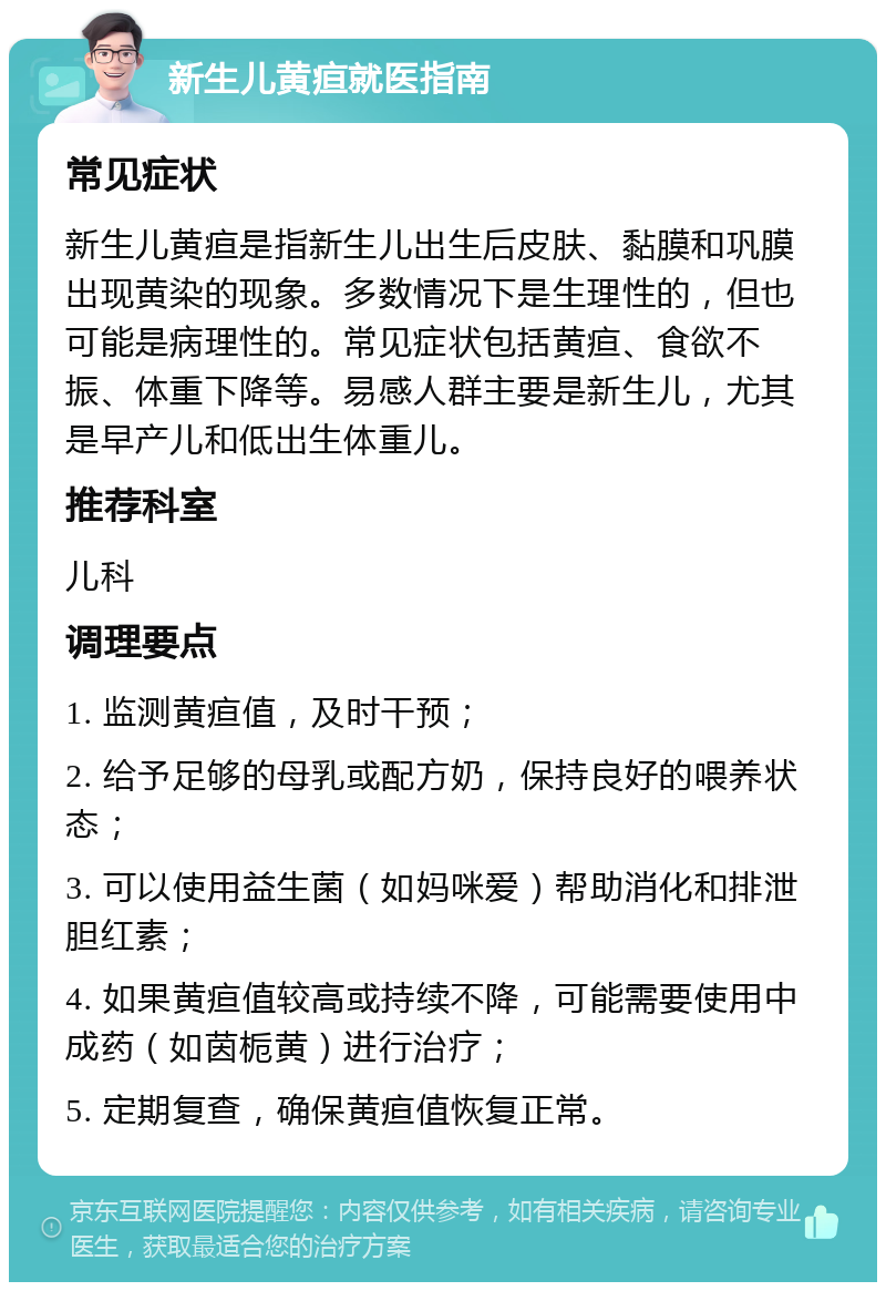 新生儿黄疸就医指南 常见症状 新生儿黄疸是指新生儿出生后皮肤、黏膜和巩膜出现黄染的现象。多数情况下是生理性的，但也可能是病理性的。常见症状包括黄疸、食欲不振、体重下降等。易感人群主要是新生儿，尤其是早产儿和低出生体重儿。 推荐科室 儿科 调理要点 1. 监测黄疸值，及时干预； 2. 给予足够的母乳或配方奶，保持良好的喂养状态； 3. 可以使用益生菌（如妈咪爱）帮助消化和排泄胆红素； 4. 如果黄疸值较高或持续不降，可能需要使用中成药（如茵栀黄）进行治疗； 5. 定期复查，确保黄疸值恢复正常。