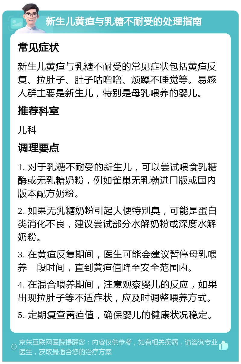 新生儿黄疸与乳糖不耐受的处理指南 常见症状 新生儿黄疸与乳糖不耐受的常见症状包括黄疸反复、拉肚子、肚子咕噜噜、烦躁不睡觉等。易感人群主要是新生儿，特别是母乳喂养的婴儿。 推荐科室 儿科 调理要点 1. 对于乳糖不耐受的新生儿，可以尝试喂食乳糖酶或无乳糖奶粉，例如雀巢无乳糖进口版或国内版本配方奶粉。 2. 如果无乳糖奶粉引起大便特别臭，可能是蛋白类消化不良，建议尝试部分水解奶粉或深度水解奶粉。 3. 在黄疸反复期间，医生可能会建议暂停母乳喂养一段时间，直到黄疸值降至安全范围内。 4. 在混合喂养期间，注意观察婴儿的反应，如果出现拉肚子等不适症状，应及时调整喂养方式。 5. 定期复查黄疸值，确保婴儿的健康状况稳定。