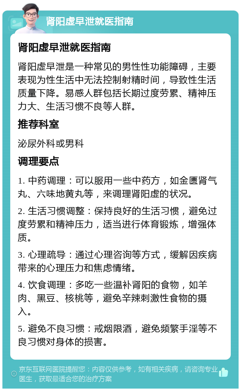 肾阳虚早泄就医指南 肾阳虚早泄就医指南 肾阳虚早泄是一种常见的男性性功能障碍，主要表现为性生活中无法控制射精时间，导致性生活质量下降。易感人群包括长期过度劳累、精神压力大、生活习惯不良等人群。 推荐科室 泌尿外科或男科 调理要点 1. 中药调理：可以服用一些中药方，如金匮肾气丸、六味地黄丸等，来调理肾阳虚的状况。 2. 生活习惯调整：保持良好的生活习惯，避免过度劳累和精神压力，适当进行体育锻炼，增强体质。 3. 心理疏导：通过心理咨询等方式，缓解因疾病带来的心理压力和焦虑情绪。 4. 饮食调理：多吃一些温补肾阳的食物，如羊肉、黑豆、核桃等，避免辛辣刺激性食物的摄入。 5. 避免不良习惯：戒烟限酒，避免频繁手淫等不良习惯对身体的损害。