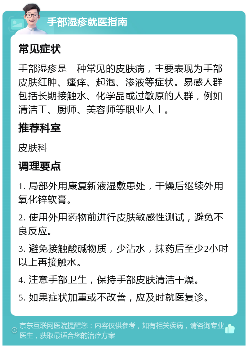 手部湿疹就医指南 常见症状 手部湿疹是一种常见的皮肤病，主要表现为手部皮肤红肿、瘙痒、起泡、渗液等症状。易感人群包括长期接触水、化学品或过敏原的人群，例如清洁工、厨师、美容师等职业人士。 推荐科室 皮肤科 调理要点 1. 局部外用康复新液湿敷患处，干燥后继续外用氧化锌软膏。 2. 使用外用药物前进行皮肤敏感性测试，避免不良反应。 3. 避免接触酸碱物质，少沾水，抹药后至少2小时以上再接触水。 4. 注意手部卫生，保持手部皮肤清洁干燥。 5. 如果症状加重或不改善，应及时就医复诊。