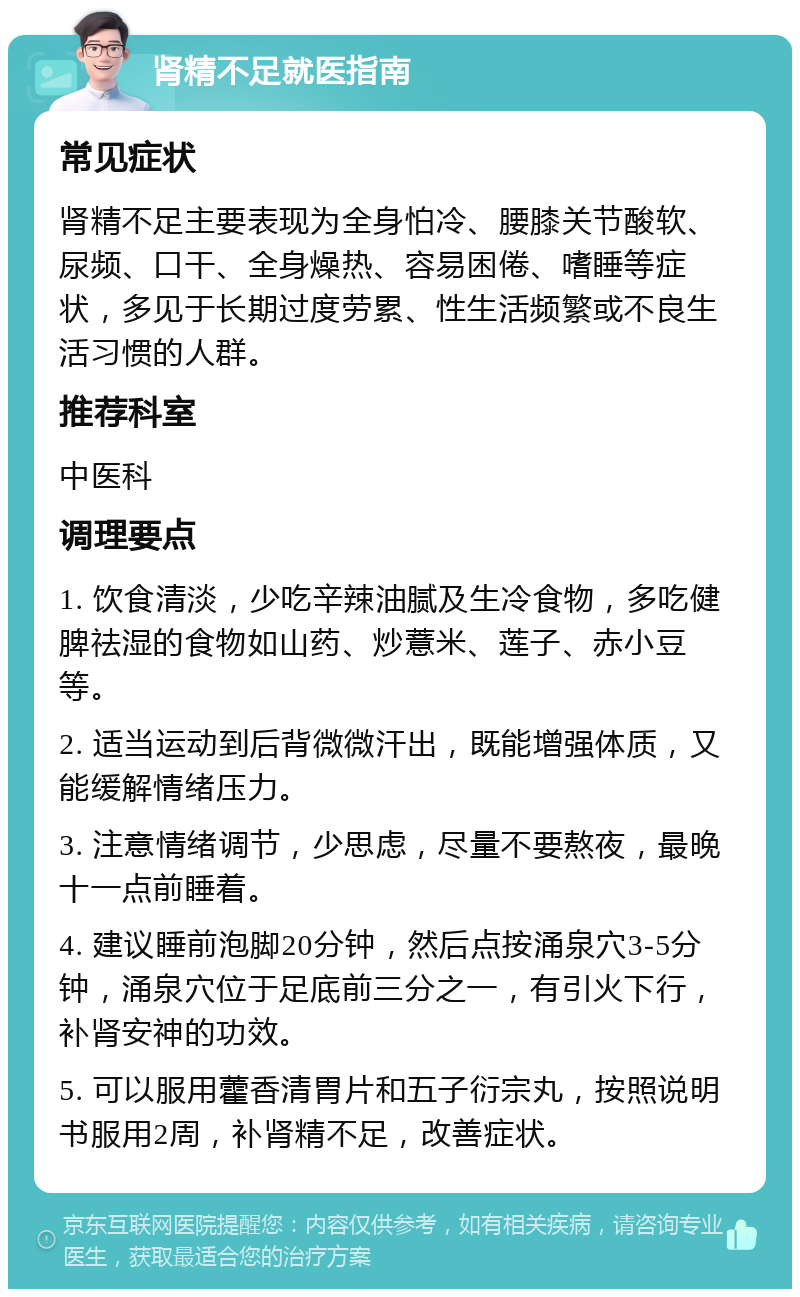 肾精不足就医指南 常见症状 肾精不足主要表现为全身怕冷、腰膝关节酸软、尿频、口干、全身燥热、容易困倦、嗜睡等症状，多见于长期过度劳累、性生活频繁或不良生活习惯的人群。 推荐科室 中医科 调理要点 1. 饮食清淡，少吃辛辣油腻及生冷食物，多吃健脾祛湿的食物如山药、炒薏米、莲子、赤小豆等。 2. 适当运动到后背微微汗出，既能增强体质，又能缓解情绪压力。 3. 注意情绪调节，少思虑，尽量不要熬夜，最晚十一点前睡着。 4. 建议睡前泡脚20分钟，然后点按涌泉穴3-5分钟，涌泉穴位于足底前三分之一，有引火下行，补肾安神的功效。 5. 可以服用藿香清胃片和五子衍宗丸，按照说明书服用2周，补肾精不足，改善症状。