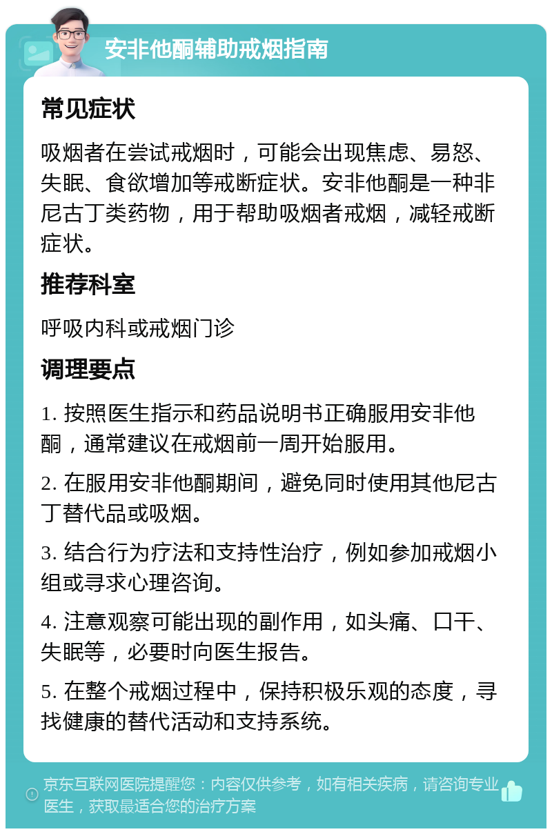 安非他酮辅助戒烟指南 常见症状 吸烟者在尝试戒烟时，可能会出现焦虑、易怒、失眠、食欲增加等戒断症状。安非他酮是一种非尼古丁类药物，用于帮助吸烟者戒烟，减轻戒断症状。 推荐科室 呼吸内科或戒烟门诊 调理要点 1. 按照医生指示和药品说明书正确服用安非他酮，通常建议在戒烟前一周开始服用。 2. 在服用安非他酮期间，避免同时使用其他尼古丁替代品或吸烟。 3. 结合行为疗法和支持性治疗，例如参加戒烟小组或寻求心理咨询。 4. 注意观察可能出现的副作用，如头痛、口干、失眠等，必要时向医生报告。 5. 在整个戒烟过程中，保持积极乐观的态度，寻找健康的替代活动和支持系统。