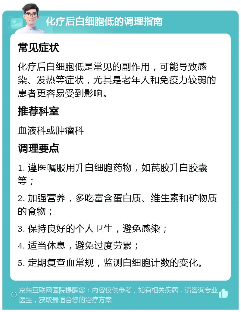 化疗后白细胞低的调理指南 常见症状 化疗后白细胞低是常见的副作用，可能导致感染、发热等症状，尤其是老年人和免疫力较弱的患者更容易受到影响。 推荐科室 血液科或肿瘤科 调理要点 1. 遵医嘱服用升白细胞药物，如芪胶升白胶囊等； 2. 加强营养，多吃富含蛋白质、维生素和矿物质的食物； 3. 保持良好的个人卫生，避免感染； 4. 适当休息，避免过度劳累； 5. 定期复查血常规，监测白细胞计数的变化。