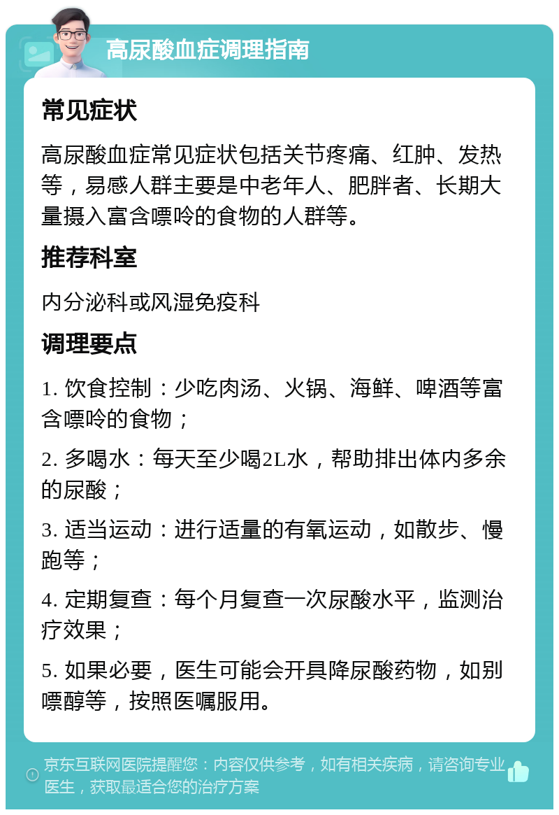 高尿酸血症调理指南 常见症状 高尿酸血症常见症状包括关节疼痛、红肿、发热等，易感人群主要是中老年人、肥胖者、长期大量摄入富含嘌呤的食物的人群等。 推荐科室 内分泌科或风湿免疫科 调理要点 1. 饮食控制：少吃肉汤、火锅、海鲜、啤酒等富含嘌呤的食物； 2. 多喝水：每天至少喝2L水，帮助排出体内多余的尿酸； 3. 适当运动：进行适量的有氧运动，如散步、慢跑等； 4. 定期复查：每个月复查一次尿酸水平，监测治疗效果； 5. 如果必要，医生可能会开具降尿酸药物，如别嘌醇等，按照医嘱服用。