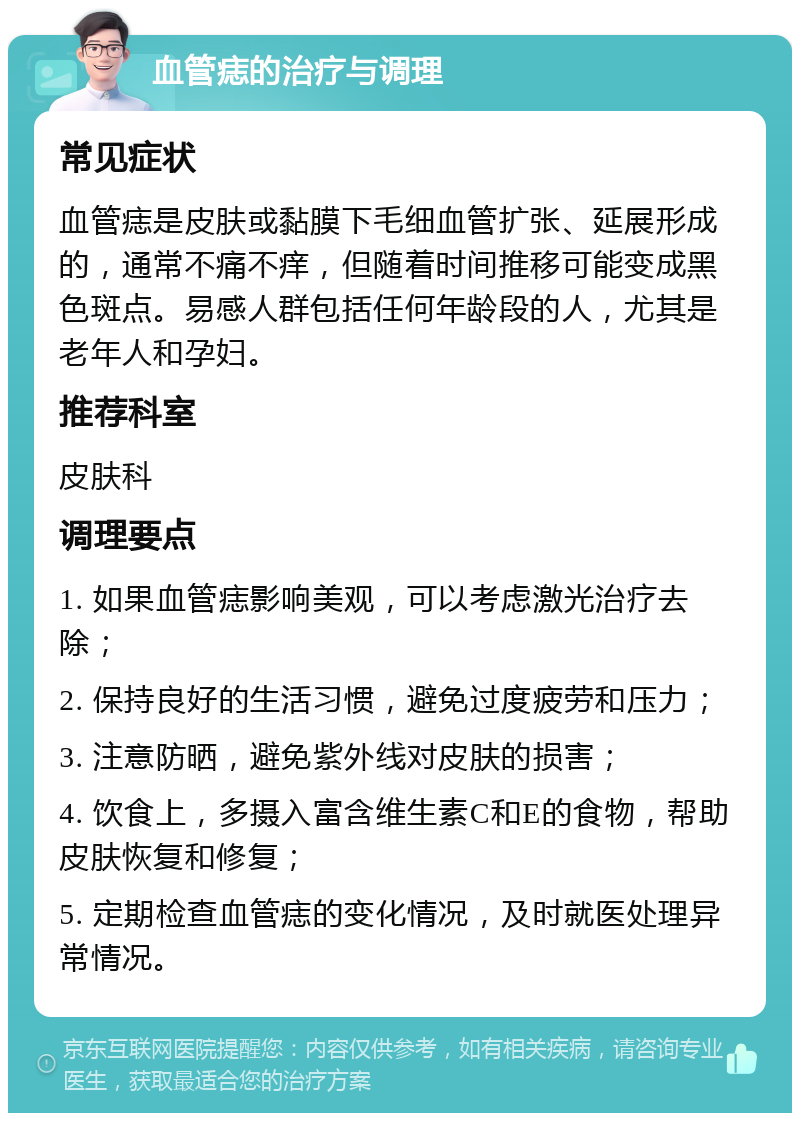 血管痣的治疗与调理 常见症状 血管痣是皮肤或黏膜下毛细血管扩张、延展形成的，通常不痛不痒，但随着时间推移可能变成黑色斑点。易感人群包括任何年龄段的人，尤其是老年人和孕妇。 推荐科室 皮肤科 调理要点 1. 如果血管痣影响美观，可以考虑激光治疗去除； 2. 保持良好的生活习惯，避免过度疲劳和压力； 3. 注意防晒，避免紫外线对皮肤的损害； 4. 饮食上，多摄入富含维生素C和E的食物，帮助皮肤恢复和修复； 5. 定期检查血管痣的变化情况，及时就医处理异常情况。