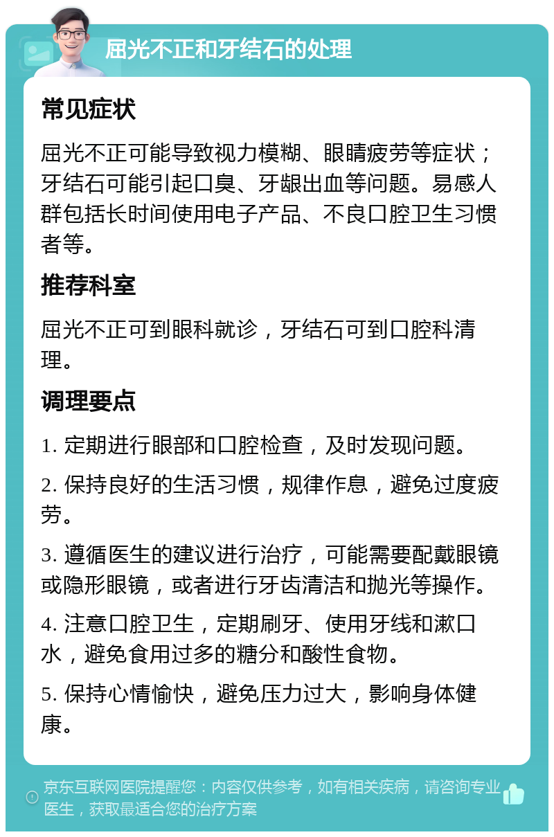 屈光不正和牙结石的处理 常见症状 屈光不正可能导致视力模糊、眼睛疲劳等症状；牙结石可能引起口臭、牙龈出血等问题。易感人群包括长时间使用电子产品、不良口腔卫生习惯者等。 推荐科室 屈光不正可到眼科就诊，牙结石可到口腔科清理。 调理要点 1. 定期进行眼部和口腔检查，及时发现问题。 2. 保持良好的生活习惯，规律作息，避免过度疲劳。 3. 遵循医生的建议进行治疗，可能需要配戴眼镜或隐形眼镜，或者进行牙齿清洁和抛光等操作。 4. 注意口腔卫生，定期刷牙、使用牙线和漱口水，避免食用过多的糖分和酸性食物。 5. 保持心情愉快，避免压力过大，影响身体健康。