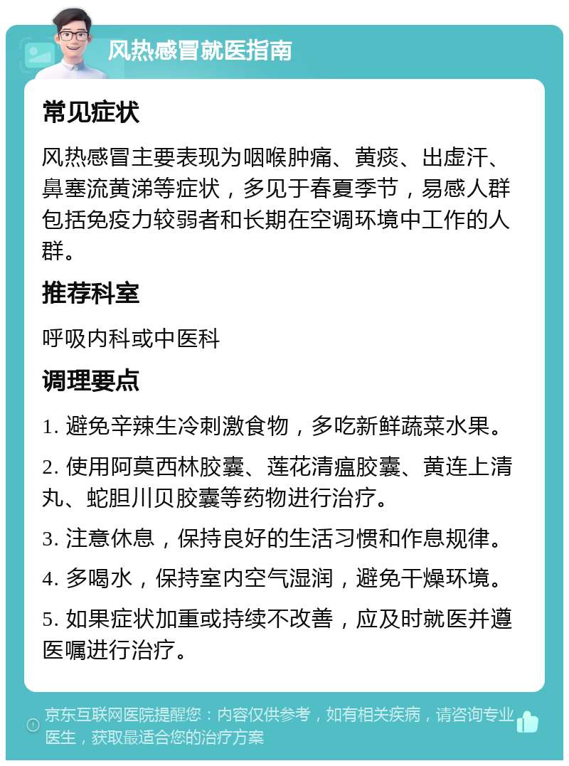 风热感冒就医指南 常见症状 风热感冒主要表现为咽喉肿痛、黄痰、出虚汗、鼻塞流黄涕等症状，多见于春夏季节，易感人群包括免疫力较弱者和长期在空调环境中工作的人群。 推荐科室 呼吸内科或中医科 调理要点 1. 避免辛辣生冷刺激食物，多吃新鲜蔬菜水果。 2. 使用阿莫西林胶囊、莲花清瘟胶囊、黄连上清丸、蛇胆川贝胶囊等药物进行治疗。 3. 注意休息，保持良好的生活习惯和作息规律。 4. 多喝水，保持室内空气湿润，避免干燥环境。 5. 如果症状加重或持续不改善，应及时就医并遵医嘱进行治疗。