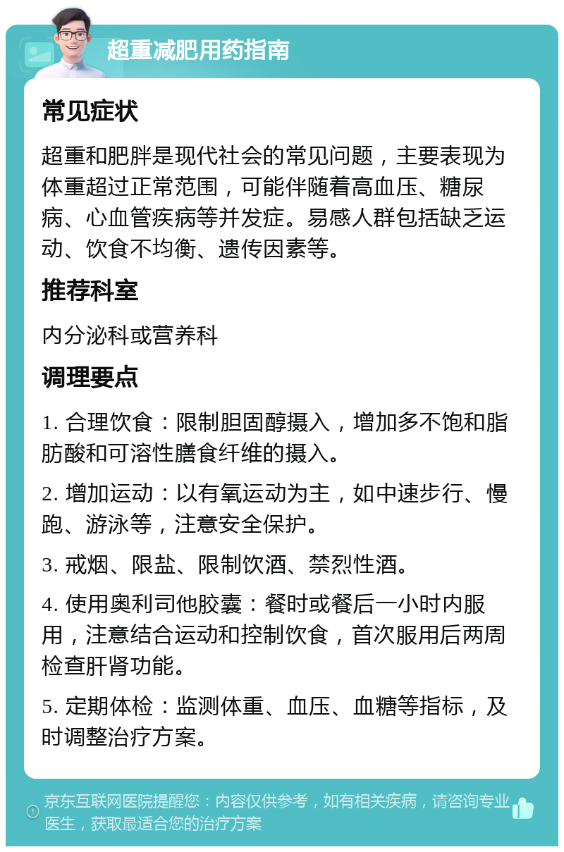 超重减肥用药指南 常见症状 超重和肥胖是现代社会的常见问题，主要表现为体重超过正常范围，可能伴随着高血压、糖尿病、心血管疾病等并发症。易感人群包括缺乏运动、饮食不均衡、遗传因素等。 推荐科室 内分泌科或营养科 调理要点 1. 合理饮食：限制胆固醇摄入，增加多不饱和脂肪酸和可溶性膳食纤维的摄入。 2. 增加运动：以有氧运动为主，如中速步行、慢跑、游泳等，注意安全保护。 3. 戒烟、限盐、限制饮酒、禁烈性酒。 4. 使用奥利司他胶囊：餐时或餐后一小时内服用，注意结合运动和控制饮食，首次服用后两周检查肝肾功能。 5. 定期体检：监测体重、血压、血糖等指标，及时调整治疗方案。