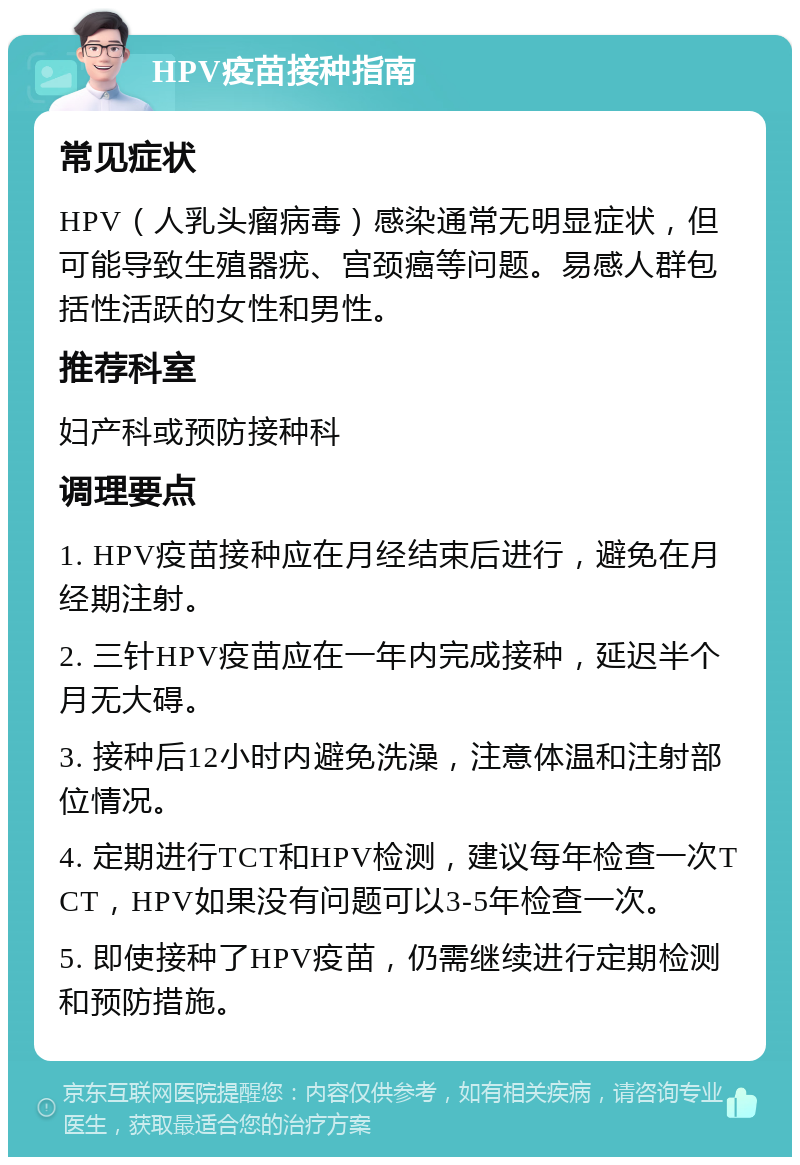 HPV疫苗接种指南 常见症状 HPV（人乳头瘤病毒）感染通常无明显症状，但可能导致生殖器疣、宫颈癌等问题。易感人群包括性活跃的女性和男性。 推荐科室 妇产科或预防接种科 调理要点 1. HPV疫苗接种应在月经结束后进行，避免在月经期注射。 2. 三针HPV疫苗应在一年内完成接种，延迟半个月无大碍。 3. 接种后12小时内避免洗澡，注意体温和注射部位情况。 4. 定期进行TCT和HPV检测，建议每年检查一次TCT，HPV如果没有问题可以3-5年检查一次。 5. 即使接种了HPV疫苗，仍需继续进行定期检测和预防措施。