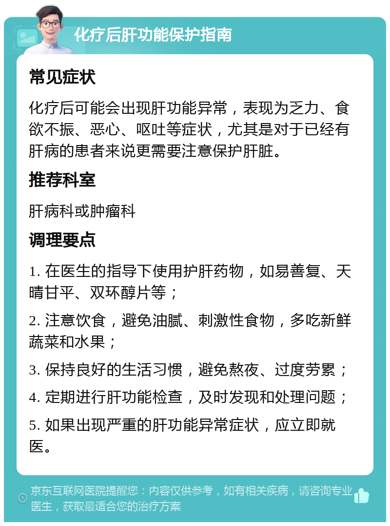 化疗后肝功能保护指南 常见症状 化疗后可能会出现肝功能异常，表现为乏力、食欲不振、恶心、呕吐等症状，尤其是对于已经有肝病的患者来说更需要注意保护肝脏。 推荐科室 肝病科或肿瘤科 调理要点 1. 在医生的指导下使用护肝药物，如易善复、天晴甘平、双环醇片等； 2. 注意饮食，避免油腻、刺激性食物，多吃新鲜蔬菜和水果； 3. 保持良好的生活习惯，避免熬夜、过度劳累； 4. 定期进行肝功能检查，及时发现和处理问题； 5. 如果出现严重的肝功能异常症状，应立即就医。