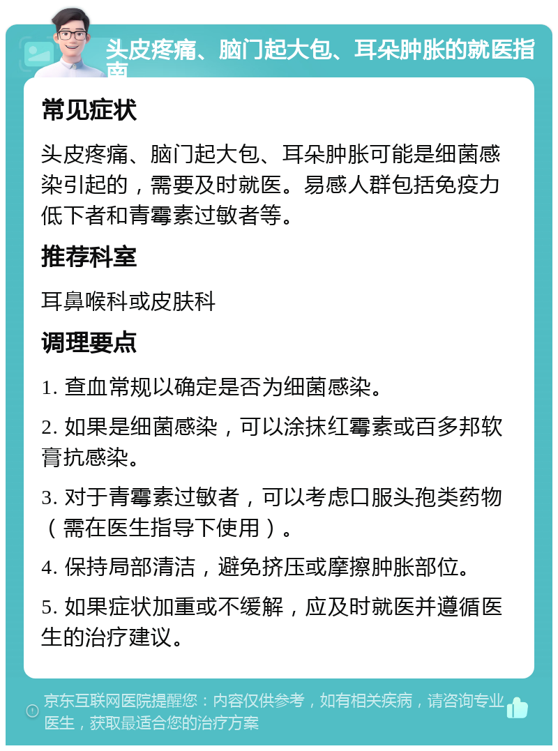 头皮疼痛、脑门起大包、耳朵肿胀的就医指南 常见症状 头皮疼痛、脑门起大包、耳朵肿胀可能是细菌感染引起的，需要及时就医。易感人群包括免疫力低下者和青霉素过敏者等。 推荐科室 耳鼻喉科或皮肤科 调理要点 1. 查血常规以确定是否为细菌感染。 2. 如果是细菌感染，可以涂抹红霉素或百多邦软膏抗感染。 3. 对于青霉素过敏者，可以考虑口服头孢类药物（需在医生指导下使用）。 4. 保持局部清洁，避免挤压或摩擦肿胀部位。 5. 如果症状加重或不缓解，应及时就医并遵循医生的治疗建议。