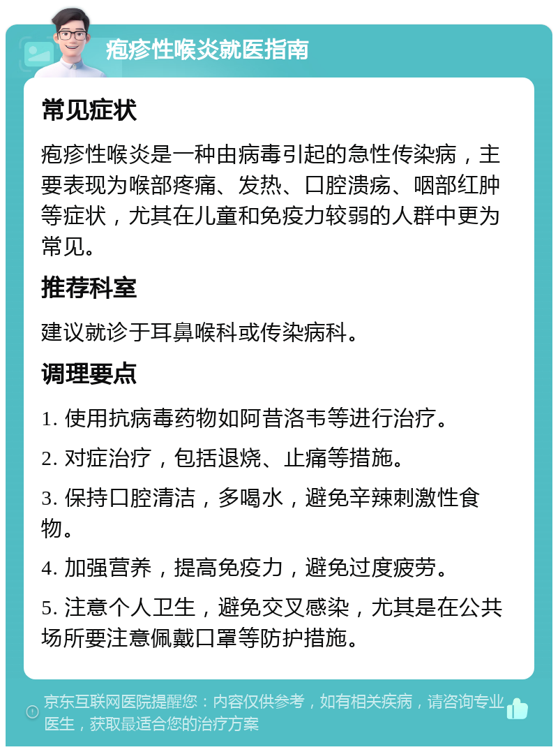 疱疹性喉炎就医指南 常见症状 疱疹性喉炎是一种由病毒引起的急性传染病，主要表现为喉部疼痛、发热、口腔溃疡、咽部红肿等症状，尤其在儿童和免疫力较弱的人群中更为常见。 推荐科室 建议就诊于耳鼻喉科或传染病科。 调理要点 1. 使用抗病毒药物如阿昔洛韦等进行治疗。 2. 对症治疗，包括退烧、止痛等措施。 3. 保持口腔清洁，多喝水，避免辛辣刺激性食物。 4. 加强营养，提高免疫力，避免过度疲劳。 5. 注意个人卫生，避免交叉感染，尤其是在公共场所要注意佩戴口罩等防护措施。