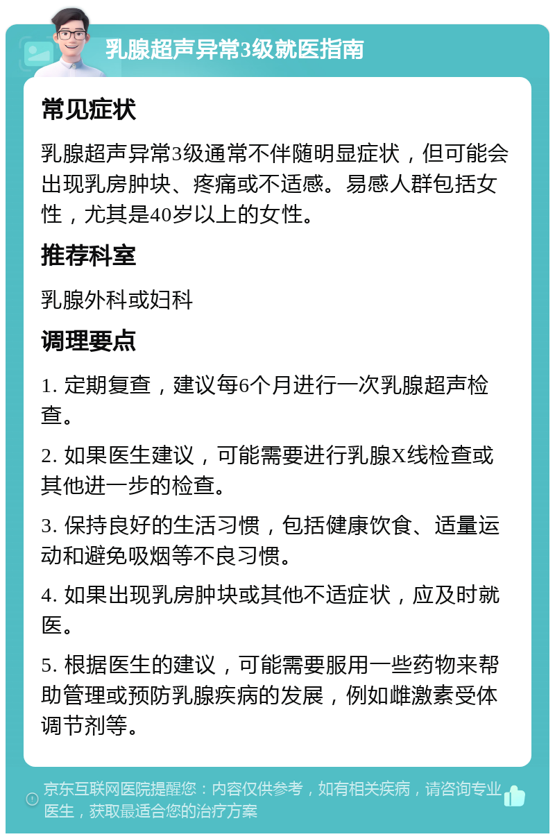 乳腺超声异常3级就医指南 常见症状 乳腺超声异常3级通常不伴随明显症状，但可能会出现乳房肿块、疼痛或不适感。易感人群包括女性，尤其是40岁以上的女性。 推荐科室 乳腺外科或妇科 调理要点 1. 定期复查，建议每6个月进行一次乳腺超声检查。 2. 如果医生建议，可能需要进行乳腺X线检查或其他进一步的检查。 3. 保持良好的生活习惯，包括健康饮食、适量运动和避免吸烟等不良习惯。 4. 如果出现乳房肿块或其他不适症状，应及时就医。 5. 根据医生的建议，可能需要服用一些药物来帮助管理或预防乳腺疾病的发展，例如雌激素受体调节剂等。