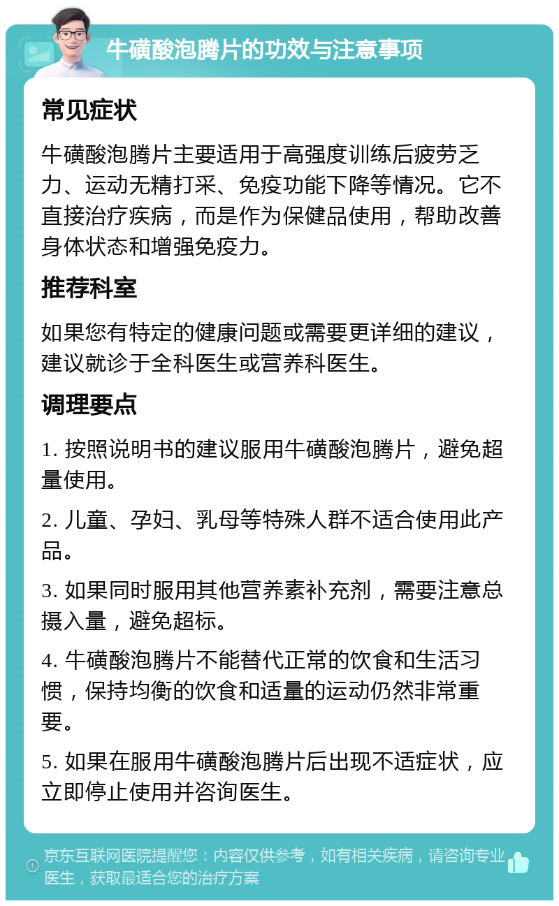 牛磺酸泡腾片的功效与注意事项 常见症状 牛磺酸泡腾片主要适用于高强度训练后疲劳乏力、运动无精打采、免疫功能下降等情况。它不直接治疗疾病，而是作为保健品使用，帮助改善身体状态和增强免疫力。 推荐科室 如果您有特定的健康问题或需要更详细的建议，建议就诊于全科医生或营养科医生。 调理要点 1. 按照说明书的建议服用牛磺酸泡腾片，避免超量使用。 2. 儿童、孕妇、乳母等特殊人群不适合使用此产品。 3. 如果同时服用其他营养素补充剂，需要注意总摄入量，避免超标。 4. 牛磺酸泡腾片不能替代正常的饮食和生活习惯，保持均衡的饮食和适量的运动仍然非常重要。 5. 如果在服用牛磺酸泡腾片后出现不适症状，应立即停止使用并咨询医生。