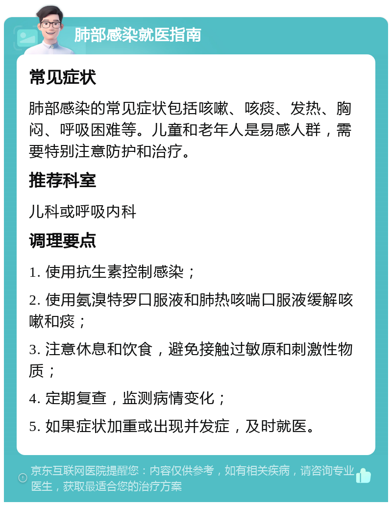 肺部感染就医指南 常见症状 肺部感染的常见症状包括咳嗽、咳痰、发热、胸闷、呼吸困难等。儿童和老年人是易感人群，需要特别注意防护和治疗。 推荐科室 儿科或呼吸内科 调理要点 1. 使用抗生素控制感染； 2. 使用氨溴特罗口服液和肺热咳喘口服液缓解咳嗽和痰； 3. 注意休息和饮食，避免接触过敏原和刺激性物质； 4. 定期复查，监测病情变化； 5. 如果症状加重或出现并发症，及时就医。