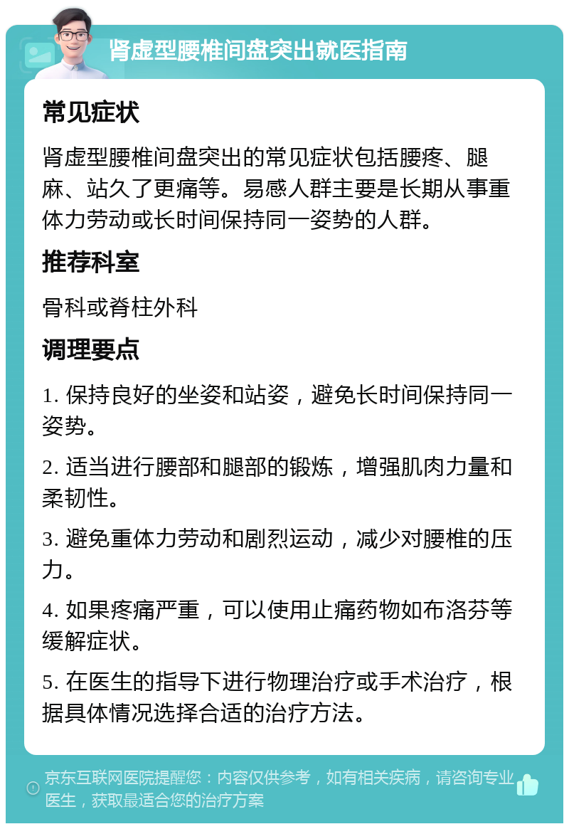 肾虚型腰椎间盘突出就医指南 常见症状 肾虚型腰椎间盘突出的常见症状包括腰疼、腿麻、站久了更痛等。易感人群主要是长期从事重体力劳动或长时间保持同一姿势的人群。 推荐科室 骨科或脊柱外科 调理要点 1. 保持良好的坐姿和站姿，避免长时间保持同一姿势。 2. 适当进行腰部和腿部的锻炼，增强肌肉力量和柔韧性。 3. 避免重体力劳动和剧烈运动，减少对腰椎的压力。 4. 如果疼痛严重，可以使用止痛药物如布洛芬等缓解症状。 5. 在医生的指导下进行物理治疗或手术治疗，根据具体情况选择合适的治疗方法。