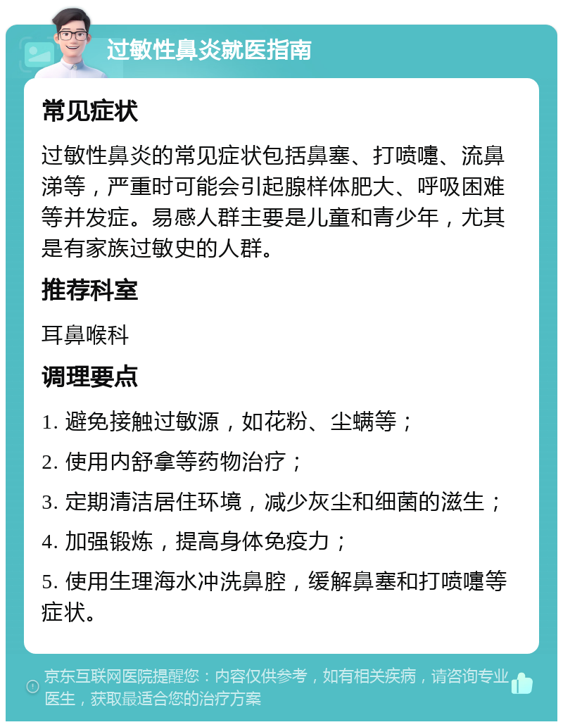 过敏性鼻炎就医指南 常见症状 过敏性鼻炎的常见症状包括鼻塞、打喷嚏、流鼻涕等，严重时可能会引起腺样体肥大、呼吸困难等并发症。易感人群主要是儿童和青少年，尤其是有家族过敏史的人群。 推荐科室 耳鼻喉科 调理要点 1. 避免接触过敏源，如花粉、尘螨等； 2. 使用内舒拿等药物治疗； 3. 定期清洁居住环境，减少灰尘和细菌的滋生； 4. 加强锻炼，提高身体免疫力； 5. 使用生理海水冲洗鼻腔，缓解鼻塞和打喷嚏等症状。