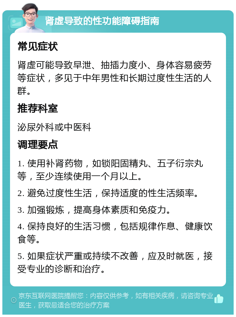 肾虚导致的性功能障碍指南 常见症状 肾虚可能导致早泄、抽插力度小、身体容易疲劳等症状，多见于中年男性和长期过度性生活的人群。 推荐科室 泌尿外科或中医科 调理要点 1. 使用补肾药物，如锁阳固精丸、五子衍宗丸等，至少连续使用一个月以上。 2. 避免过度性生活，保持适度的性生活频率。 3. 加强锻炼，提高身体素质和免疫力。 4. 保持良好的生活习惯，包括规律作息、健康饮食等。 5. 如果症状严重或持续不改善，应及时就医，接受专业的诊断和治疗。