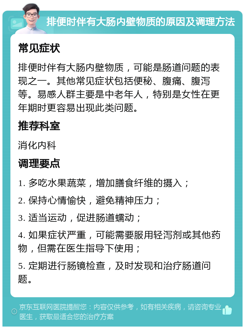 排便时伴有大肠内壁物质的原因及调理方法 常见症状 排便时伴有大肠内壁物质，可能是肠道问题的表现之一。其他常见症状包括便秘、腹痛、腹泻等。易感人群主要是中老年人，特别是女性在更年期时更容易出现此类问题。 推荐科室 消化内科 调理要点 1. 多吃水果蔬菜，增加膳食纤维的摄入； 2. 保持心情愉快，避免精神压力； 3. 适当运动，促进肠道蠕动； 4. 如果症状严重，可能需要服用轻泻剂或其他药物，但需在医生指导下使用； 5. 定期进行肠镜检查，及时发现和治疗肠道问题。