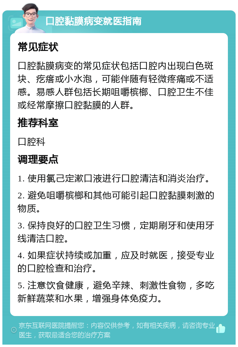 口腔黏膜病变就医指南 常见症状 口腔黏膜病变的常见症状包括口腔内出现白色斑块、疙瘩或小水泡，可能伴随有轻微疼痛或不适感。易感人群包括长期咀嚼槟榔、口腔卫生不佳或经常摩擦口腔黏膜的人群。 推荐科室 口腔科 调理要点 1. 使用氯己定漱口液进行口腔清洁和消炎治疗。 2. 避免咀嚼槟榔和其他可能引起口腔黏膜刺激的物质。 3. 保持良好的口腔卫生习惯，定期刷牙和使用牙线清洁口腔。 4. 如果症状持续或加重，应及时就医，接受专业的口腔检查和治疗。 5. 注意饮食健康，避免辛辣、刺激性食物，多吃新鲜蔬菜和水果，增强身体免疫力。