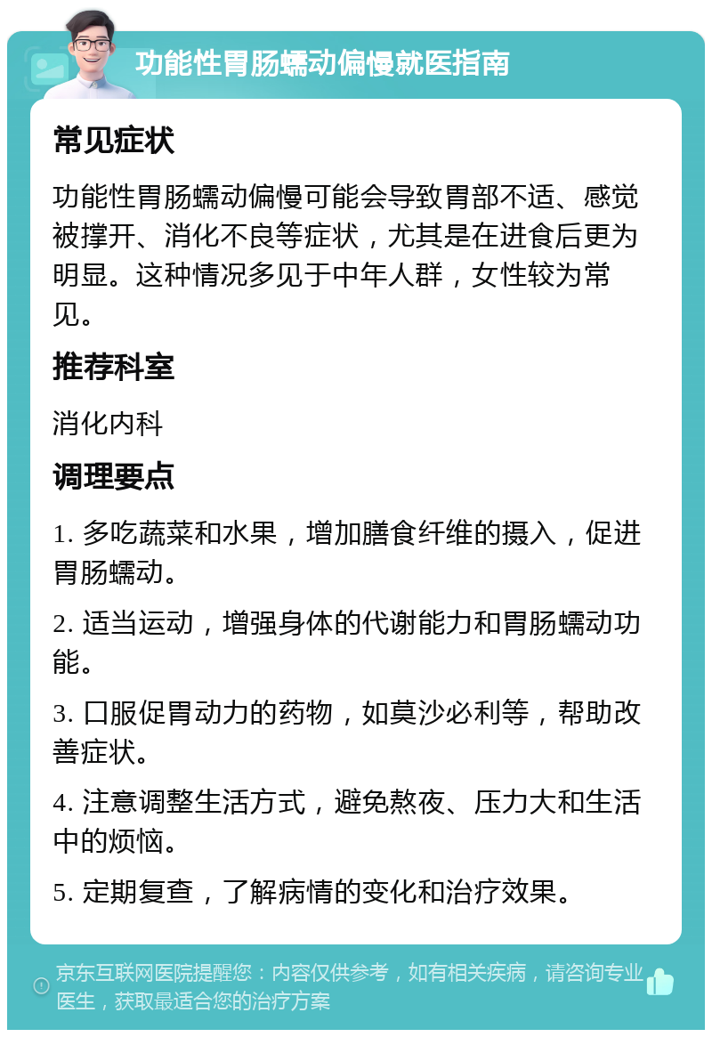 功能性胃肠蠕动偏慢就医指南 常见症状 功能性胃肠蠕动偏慢可能会导致胃部不适、感觉被撑开、消化不良等症状，尤其是在进食后更为明显。这种情况多见于中年人群，女性较为常见。 推荐科室 消化内科 调理要点 1. 多吃蔬菜和水果，增加膳食纤维的摄入，促进胃肠蠕动。 2. 适当运动，增强身体的代谢能力和胃肠蠕动功能。 3. 口服促胃动力的药物，如莫沙必利等，帮助改善症状。 4. 注意调整生活方式，避免熬夜、压力大和生活中的烦恼。 5. 定期复查，了解病情的变化和治疗效果。