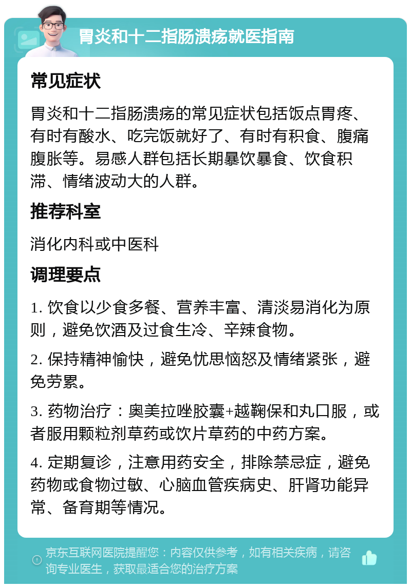 胃炎和十二指肠溃疡就医指南 常见症状 胃炎和十二指肠溃疡的常见症状包括饭点胃疼、有时有酸水、吃完饭就好了、有时有积食、腹痛腹胀等。易感人群包括长期暴饮暴食、饮食积滞、情绪波动大的人群。 推荐科室 消化内科或中医科 调理要点 1. 饮食以少食多餐、营养丰富、清淡易消化为原则，避免饮酒及过食生冷、辛辣食物。 2. 保持精神愉快，避免忧思恼怒及情绪紧张，避免劳累。 3. 药物治疗：奥美拉唑胶囊+越鞠保和丸口服，或者服用颗粒剂草药或饮片草药的中药方案。 4. 定期复诊，注意用药安全，排除禁忌症，避免药物或食物过敏、心脑血管疾病史、肝肾功能异常、备育期等情况。