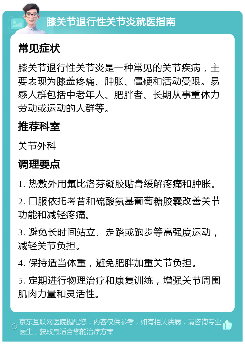 膝关节退行性关节炎就医指南 常见症状 膝关节退行性关节炎是一种常见的关节疾病，主要表现为膝盖疼痛、肿胀、僵硬和活动受限。易感人群包括中老年人、肥胖者、长期从事重体力劳动或运动的人群等。 推荐科室 关节外科 调理要点 1. 热敷外用氟比洛芬凝胶贴膏缓解疼痛和肿胀。 2. 口服依托考昔和硫酸氨基葡萄糖胶囊改善关节功能和减轻疼痛。 3. 避免长时间站立、走路或跑步等高强度运动，减轻关节负担。 4. 保持适当体重，避免肥胖加重关节负担。 5. 定期进行物理治疗和康复训练，增强关节周围肌肉力量和灵活性。