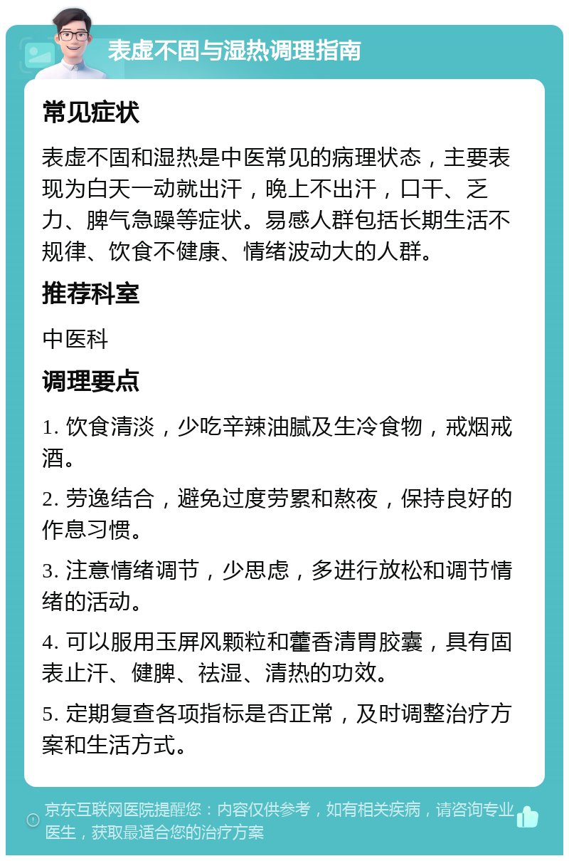 表虚不固与湿热调理指南 常见症状 表虚不固和湿热是中医常见的病理状态，主要表现为白天一动就出汗，晚上不出汗，口干、乏力、脾气急躁等症状。易感人群包括长期生活不规律、饮食不健康、情绪波动大的人群。 推荐科室 中医科 调理要点 1. 饮食清淡，少吃辛辣油腻及生冷食物，戒烟戒酒。 2. 劳逸结合，避免过度劳累和熬夜，保持良好的作息习惯。 3. 注意情绪调节，少思虑，多进行放松和调节情绪的活动。 4. 可以服用玉屏风颗粒和藿香清胃胶囊，具有固表止汗、健脾、祛湿、清热的功效。 5. 定期复查各项指标是否正常，及时调整治疗方案和生活方式。