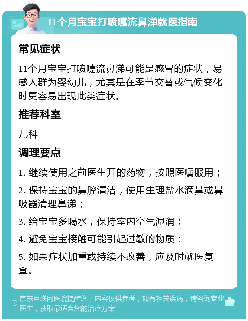 11个月宝宝打喷嚏流鼻涕就医指南 常见症状 11个月宝宝打喷嚏流鼻涕可能是感冒的症状，易感人群为婴幼儿，尤其是在季节交替或气候变化时更容易出现此类症状。 推荐科室 儿科 调理要点 1. 继续使用之前医生开的药物，按照医嘱服用； 2. 保持宝宝的鼻腔清洁，使用生理盐水滴鼻或鼻吸器清理鼻涕； 3. 给宝宝多喝水，保持室内空气湿润； 4. 避免宝宝接触可能引起过敏的物质； 5. 如果症状加重或持续不改善，应及时就医复查。