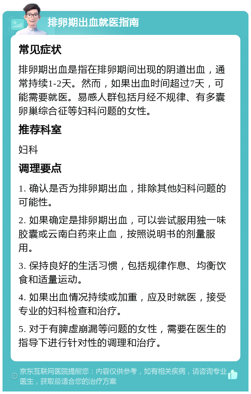 排卵期出血就医指南 常见症状 排卵期出血是指在排卵期间出现的阴道出血，通常持续1-2天。然而，如果出血时间超过7天，可能需要就医。易感人群包括月经不规律、有多囊卵巢综合征等妇科问题的女性。 推荐科室 妇科 调理要点 1. 确认是否为排卵期出血，排除其他妇科问题的可能性。 2. 如果确定是排卵期出血，可以尝试服用独一味胶囊或云南白药来止血，按照说明书的剂量服用。 3. 保持良好的生活习惯，包括规律作息、均衡饮食和适量运动。 4. 如果出血情况持续或加重，应及时就医，接受专业的妇科检查和治疗。 5. 对于有脾虚崩漏等问题的女性，需要在医生的指导下进行针对性的调理和治疗。