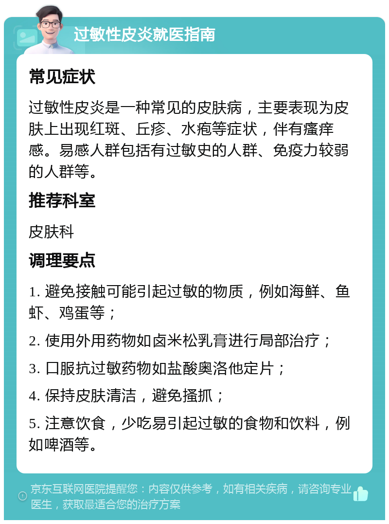 过敏性皮炎就医指南 常见症状 过敏性皮炎是一种常见的皮肤病，主要表现为皮肤上出现红斑、丘疹、水疱等症状，伴有瘙痒感。易感人群包括有过敏史的人群、免疫力较弱的人群等。 推荐科室 皮肤科 调理要点 1. 避免接触可能引起过敏的物质，例如海鲜、鱼虾、鸡蛋等； 2. 使用外用药物如卤米松乳膏进行局部治疗； 3. 口服抗过敏药物如盐酸奥洛他定片； 4. 保持皮肤清洁，避免搔抓； 5. 注意饮食，少吃易引起过敏的食物和饮料，例如啤酒等。