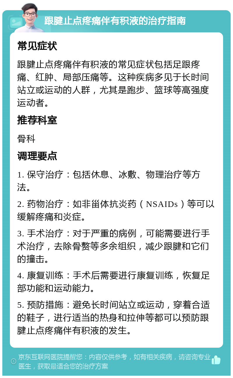 跟腱止点疼痛伴有积液的治疗指南 常见症状 跟腱止点疼痛伴有积液的常见症状包括足跟疼痛、红肿、局部压痛等。这种疾病多见于长时间站立或运动的人群，尤其是跑步、篮球等高强度运动者。 推荐科室 骨科 调理要点 1. 保守治疗：包括休息、冰敷、物理治疗等方法。 2. 药物治疗：如非甾体抗炎药（NSAIDs）等可以缓解疼痛和炎症。 3. 手术治疗：对于严重的病例，可能需要进行手术治疗，去除骨赘等多余组织，减少跟腱和它们的撞击。 4. 康复训练：手术后需要进行康复训练，恢复足部功能和运动能力。 5. 预防措施：避免长时间站立或运动，穿着合适的鞋子，进行适当的热身和拉伸等都可以预防跟腱止点疼痛伴有积液的发生。