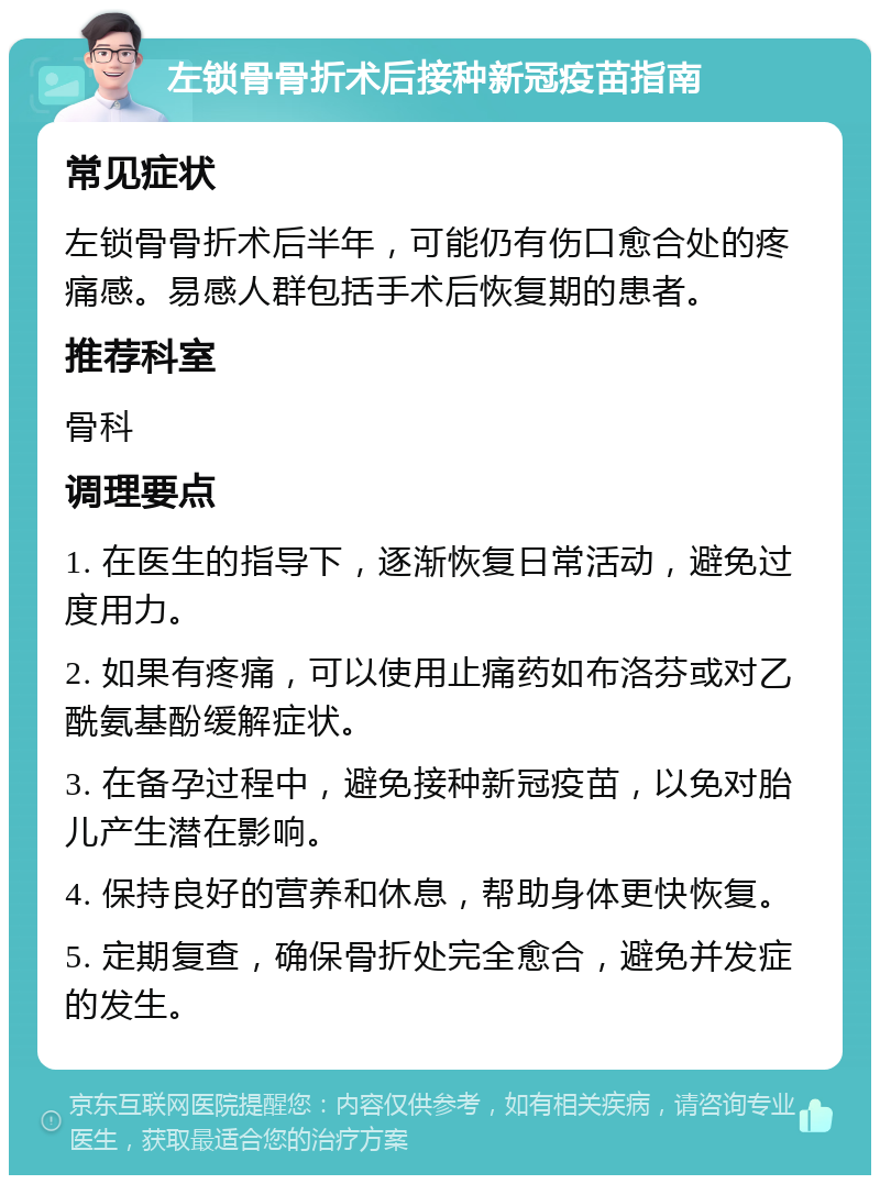 左锁骨骨折术后接种新冠疫苗指南 常见症状 左锁骨骨折术后半年，可能仍有伤口愈合处的疼痛感。易感人群包括手术后恢复期的患者。 推荐科室 骨科 调理要点 1. 在医生的指导下，逐渐恢复日常活动，避免过度用力。 2. 如果有疼痛，可以使用止痛药如布洛芬或对乙酰氨基酚缓解症状。 3. 在备孕过程中，避免接种新冠疫苗，以免对胎儿产生潜在影响。 4. 保持良好的营养和休息，帮助身体更快恢复。 5. 定期复查，确保骨折处完全愈合，避免并发症的发生。