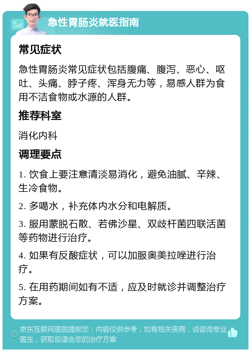 急性胃肠炎就医指南 常见症状 急性胃肠炎常见症状包括腹痛、腹泻、恶心、呕吐、头痛、脖子疼、浑身无力等，易感人群为食用不洁食物或水源的人群。 推荐科室 消化内科 调理要点 1. 饮食上要注意清淡易消化，避免油腻、辛辣、生冷食物。 2. 多喝水，补充体内水分和电解质。 3. 服用蒙脱石散、若佛沙星、双歧杆菌四联活菌等药物进行治疗。 4. 如果有反酸症状，可以加服奥美拉唑进行治疗。 5. 在用药期间如有不适，应及时就诊并调整治疗方案。