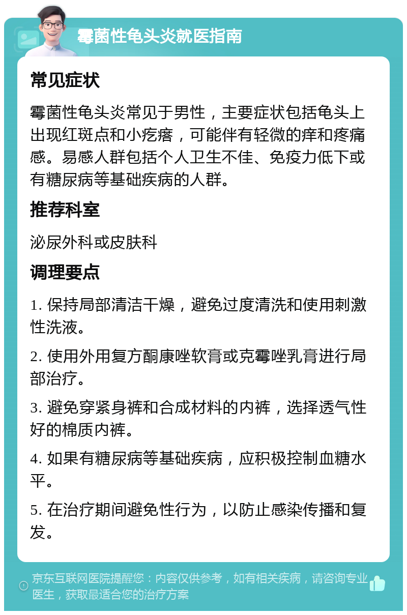 霉菌性龟头炎就医指南 常见症状 霉菌性龟头炎常见于男性，主要症状包括龟头上出现红斑点和小疙瘩，可能伴有轻微的痒和疼痛感。易感人群包括个人卫生不佳、免疫力低下或有糖尿病等基础疾病的人群。 推荐科室 泌尿外科或皮肤科 调理要点 1. 保持局部清洁干燥，避免过度清洗和使用刺激性洗液。 2. 使用外用复方酮康唑软膏或克霉唑乳膏进行局部治疗。 3. 避免穿紧身裤和合成材料的内裤，选择透气性好的棉质内裤。 4. 如果有糖尿病等基础疾病，应积极控制血糖水平。 5. 在治疗期间避免性行为，以防止感染传播和复发。