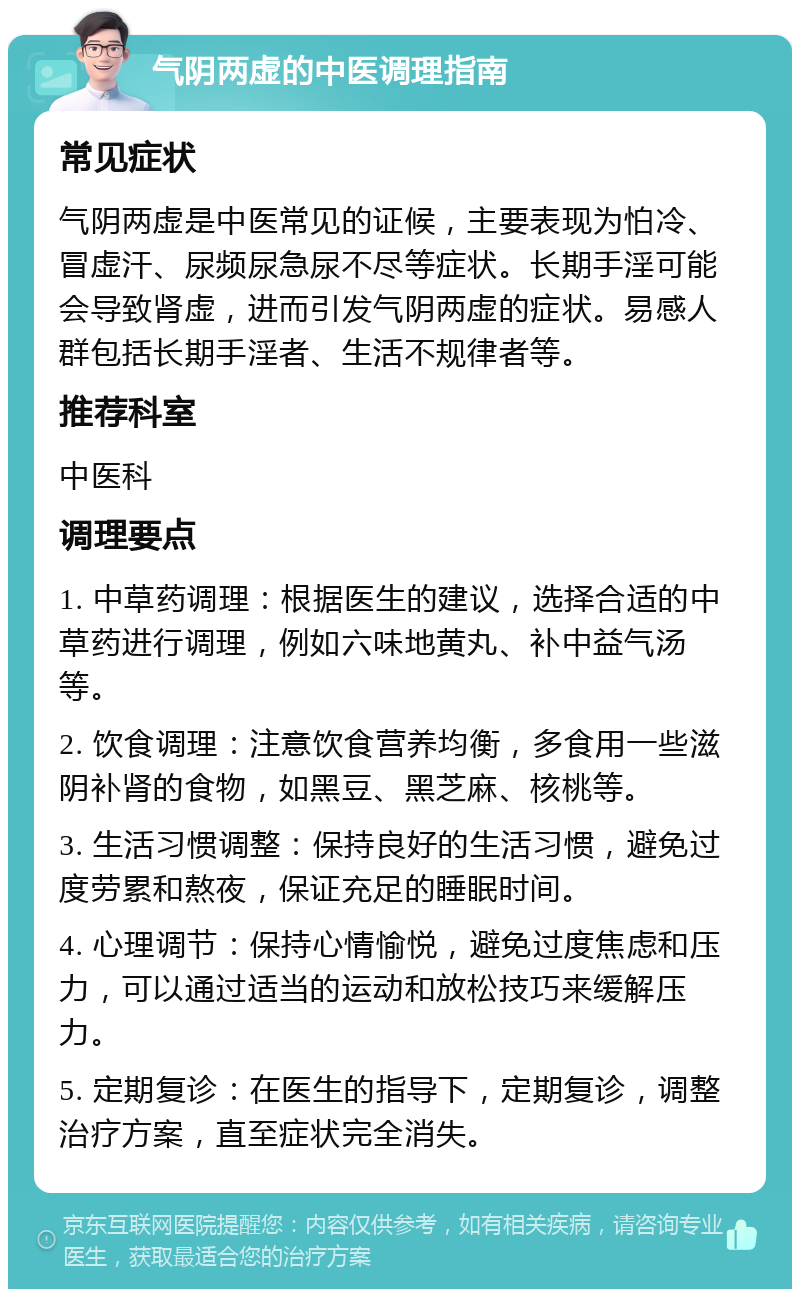 气阴两虚的中医调理指南 常见症状 气阴两虚是中医常见的证候，主要表现为怕冷、冒虚汗、尿频尿急尿不尽等症状。长期手淫可能会导致肾虚，进而引发气阴两虚的症状。易感人群包括长期手淫者、生活不规律者等。 推荐科室 中医科 调理要点 1. 中草药调理：根据医生的建议，选择合适的中草药进行调理，例如六味地黄丸、补中益气汤等。 2. 饮食调理：注意饮食营养均衡，多食用一些滋阴补肾的食物，如黑豆、黑芝麻、核桃等。 3. 生活习惯调整：保持良好的生活习惯，避免过度劳累和熬夜，保证充足的睡眠时间。 4. 心理调节：保持心情愉悦，避免过度焦虑和压力，可以通过适当的运动和放松技巧来缓解压力。 5. 定期复诊：在医生的指导下，定期复诊，调整治疗方案，直至症状完全消失。