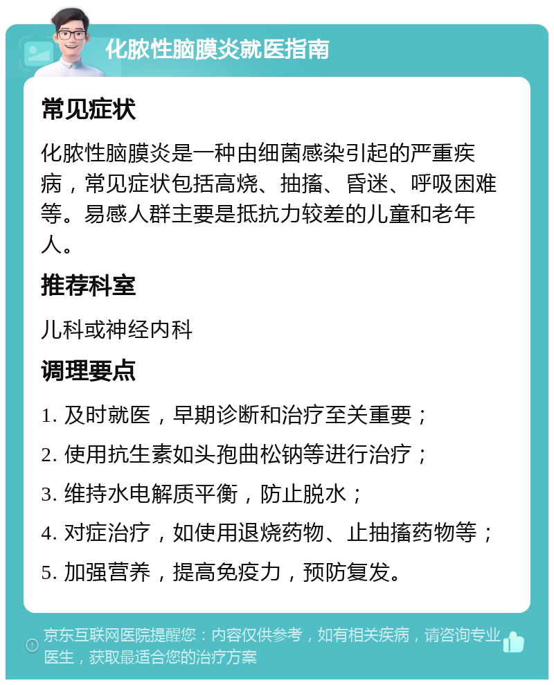 化脓性脑膜炎就医指南 常见症状 化脓性脑膜炎是一种由细菌感染引起的严重疾病，常见症状包括高烧、抽搐、昏迷、呼吸困难等。易感人群主要是抵抗力较差的儿童和老年人。 推荐科室 儿科或神经内科 调理要点 1. 及时就医，早期诊断和治疗至关重要； 2. 使用抗生素如头孢曲松钠等进行治疗； 3. 维持水电解质平衡，防止脱水； 4. 对症治疗，如使用退烧药物、止抽搐药物等； 5. 加强营养，提高免疫力，预防复发。