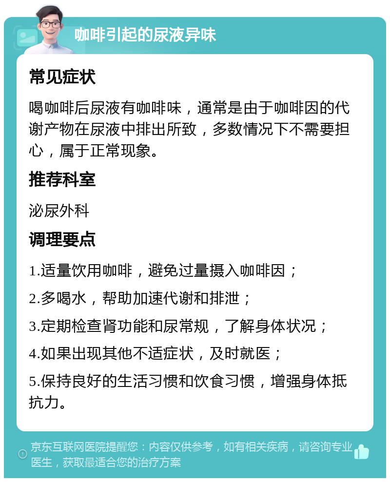 咖啡引起的尿液异味 常见症状 喝咖啡后尿液有咖啡味，通常是由于咖啡因的代谢产物在尿液中排出所致，多数情况下不需要担心，属于正常现象。 推荐科室 泌尿外科 调理要点 1.适量饮用咖啡，避免过量摄入咖啡因； 2.多喝水，帮助加速代谢和排泄； 3.定期检查肾功能和尿常规，了解身体状况； 4.如果出现其他不适症状，及时就医； 5.保持良好的生活习惯和饮食习惯，增强身体抵抗力。