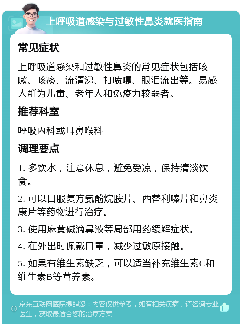 上呼吸道感染与过敏性鼻炎就医指南 常见症状 上呼吸道感染和过敏性鼻炎的常见症状包括咳嗽、咳痰、流清涕、打喷嚏、眼泪流出等。易感人群为儿童、老年人和免疫力较弱者。 推荐科室 呼吸内科或耳鼻喉科 调理要点 1. 多饮水，注意休息，避免受凉，保持清淡饮食。 2. 可以口服复方氨酚烷胺片、西替利嗪片和鼻炎康片等药物进行治疗。 3. 使用麻黄碱滴鼻液等局部用药缓解症状。 4. 在外出时佩戴口罩，减少过敏原接触。 5. 如果有维生素缺乏，可以适当补充维生素C和维生素B等营养素。