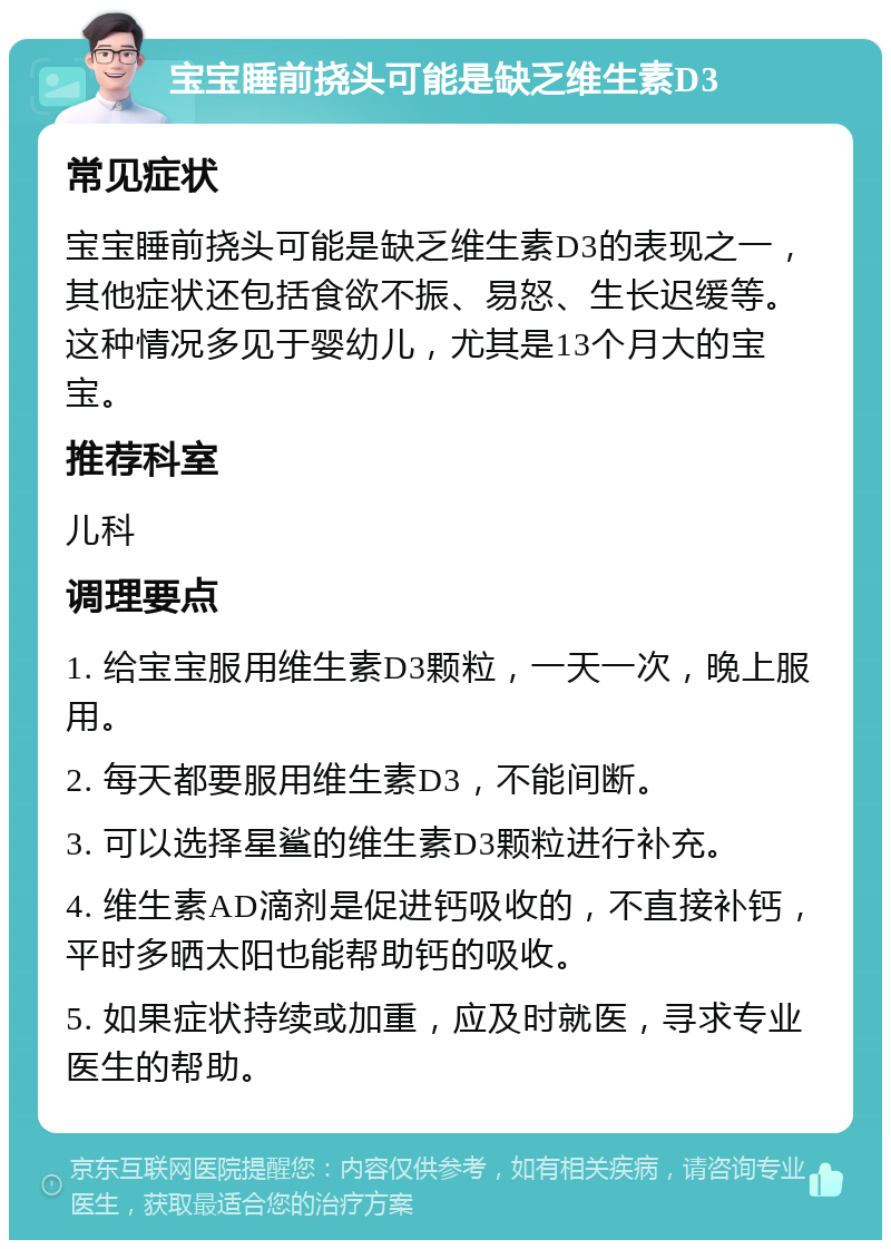 宝宝睡前挠头可能是缺乏维生素D3 常见症状 宝宝睡前挠头可能是缺乏维生素D3的表现之一，其他症状还包括食欲不振、易怒、生长迟缓等。这种情况多见于婴幼儿，尤其是13个月大的宝宝。 推荐科室 儿科 调理要点 1. 给宝宝服用维生素D3颗粒，一天一次，晚上服用。 2. 每天都要服用维生素D3，不能间断。 3. 可以选择星鲨的维生素D3颗粒进行补充。 4. 维生素AD滴剂是促进钙吸收的，不直接补钙，平时多晒太阳也能帮助钙的吸收。 5. 如果症状持续或加重，应及时就医，寻求专业医生的帮助。