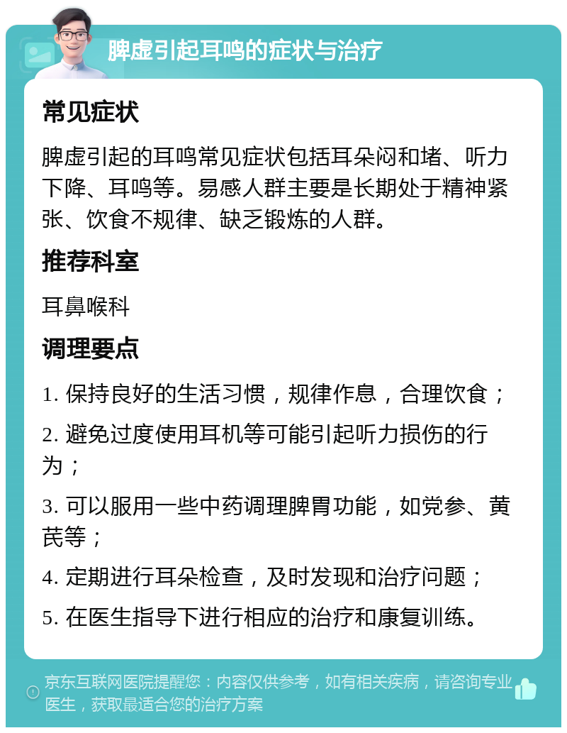 脾虚引起耳鸣的症状与治疗 常见症状 脾虚引起的耳鸣常见症状包括耳朵闷和堵、听力下降、耳鸣等。易感人群主要是长期处于精神紧张、饮食不规律、缺乏锻炼的人群。 推荐科室 耳鼻喉科 调理要点 1. 保持良好的生活习惯，规律作息，合理饮食； 2. 避免过度使用耳机等可能引起听力损伤的行为； 3. 可以服用一些中药调理脾胃功能，如党参、黄芪等； 4. 定期进行耳朵检查，及时发现和治疗问题； 5. 在医生指导下进行相应的治疗和康复训练。