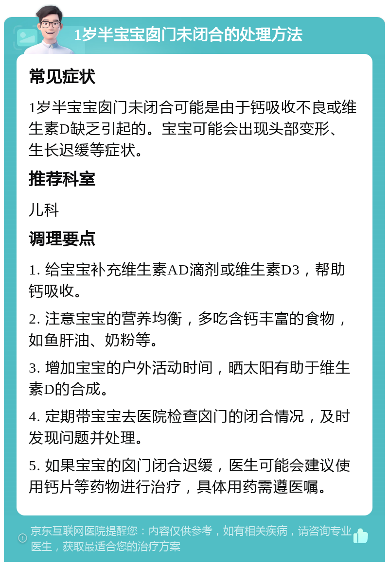 1岁半宝宝囱门未闭合的处理方法 常见症状 1岁半宝宝囱门未闭合可能是由于钙吸收不良或维生素D缺乏引起的。宝宝可能会出现头部变形、生长迟缓等症状。 推荐科室 儿科 调理要点 1. 给宝宝补充维生素AD滴剂或维生素D3，帮助钙吸收。 2. 注意宝宝的营养均衡，多吃含钙丰富的食物，如鱼肝油、奶粉等。 3. 增加宝宝的户外活动时间，晒太阳有助于维生素D的合成。 4. 定期带宝宝去医院检查囟门的闭合情况，及时发现问题并处理。 5. 如果宝宝的囟门闭合迟缓，医生可能会建议使用钙片等药物进行治疗，具体用药需遵医嘱。