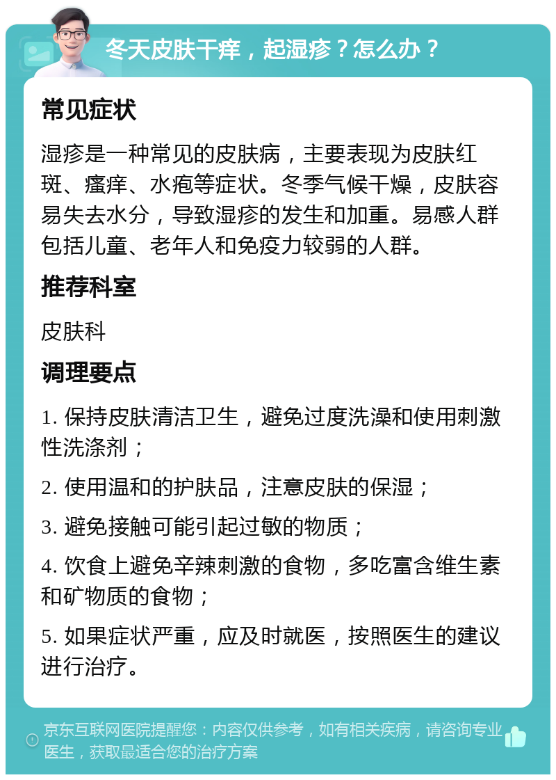 冬天皮肤干痒，起湿疹？怎么办？ 常见症状 湿疹是一种常见的皮肤病，主要表现为皮肤红斑、瘙痒、水疱等症状。冬季气候干燥，皮肤容易失去水分，导致湿疹的发生和加重。易感人群包括儿童、老年人和免疫力较弱的人群。 推荐科室 皮肤科 调理要点 1. 保持皮肤清洁卫生，避免过度洗澡和使用刺激性洗涤剂； 2. 使用温和的护肤品，注意皮肤的保湿； 3. 避免接触可能引起过敏的物质； 4. 饮食上避免辛辣刺激的食物，多吃富含维生素和矿物质的食物； 5. 如果症状严重，应及时就医，按照医生的建议进行治疗。