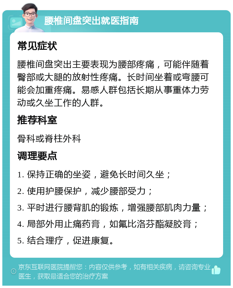 腰椎间盘突出就医指南 常见症状 腰椎间盘突出主要表现为腰部疼痛，可能伴随着臀部或大腿的放射性疼痛。长时间坐着或弯腰可能会加重疼痛。易感人群包括长期从事重体力劳动或久坐工作的人群。 推荐科室 骨科或脊柱外科 调理要点 1. 保持正确的坐姿，避免长时间久坐； 2. 使用护腰保护，减少腰部受力； 3. 平时进行腰背肌的锻炼，增强腰部肌肉力量； 4. 局部外用止痛药膏，如氟比洛芬酯凝胶膏； 5. 结合理疗，促进康复。