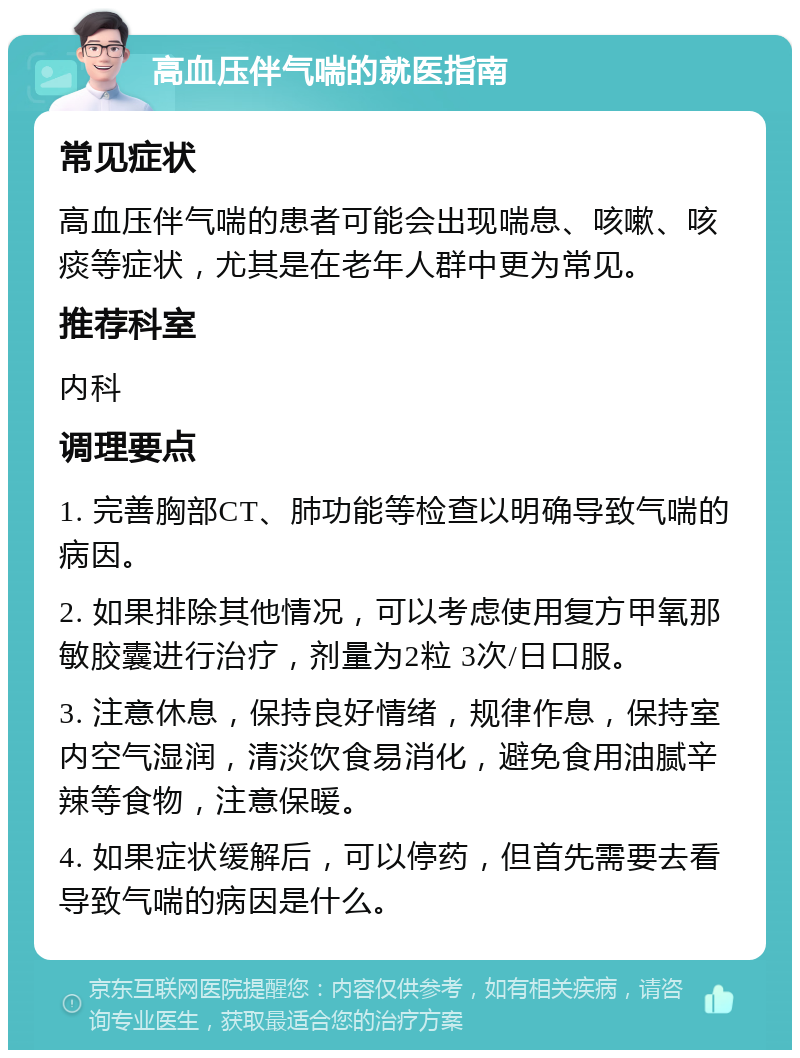 高血压伴气喘的就医指南 常见症状 高血压伴气喘的患者可能会出现喘息、咳嗽、咳痰等症状，尤其是在老年人群中更为常见。 推荐科室 内科 调理要点 1. 完善胸部CT、肺功能等检查以明确导致气喘的病因。 2. 如果排除其他情况，可以考虑使用复方甲氧那敏胶囊进行治疗，剂量为2粒 3次/日口服。 3. 注意休息，保持良好情绪，规律作息，保持室内空气湿润，清淡饮食易消化，避免食用油腻辛辣等食物，注意保暖。 4. 如果症状缓解后，可以停药，但首先需要去看导致气喘的病因是什么。