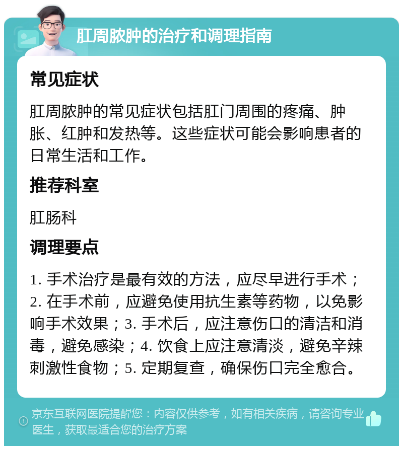 肛周脓肿的治疗和调理指南 常见症状 肛周脓肿的常见症状包括肛门周围的疼痛、肿胀、红肿和发热等。这些症状可能会影响患者的日常生活和工作。 推荐科室 肛肠科 调理要点 1. 手术治疗是最有效的方法，应尽早进行手术；2. 在手术前，应避免使用抗生素等药物，以免影响手术效果；3. 手术后，应注意伤口的清洁和消毒，避免感染；4. 饮食上应注意清淡，避免辛辣刺激性食物；5. 定期复查，确保伤口完全愈合。