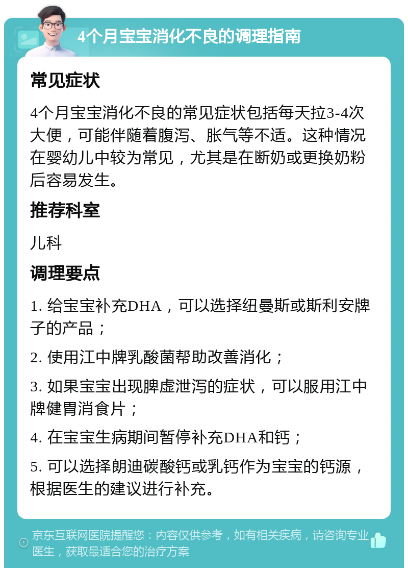 4个月宝宝消化不良的调理指南 常见症状 4个月宝宝消化不良的常见症状包括每天拉3-4次大便，可能伴随着腹泻、胀气等不适。这种情况在婴幼儿中较为常见，尤其是在断奶或更换奶粉后容易发生。 推荐科室 儿科 调理要点 1. 给宝宝补充DHA，可以选择纽曼斯或斯利安牌子的产品； 2. 使用江中牌乳酸菌帮助改善消化； 3. 如果宝宝出现脾虚泄泻的症状，可以服用江中牌健胃消食片； 4. 在宝宝生病期间暂停补充DHA和钙； 5. 可以选择朗迪碳酸钙或乳钙作为宝宝的钙源，根据医生的建议进行补充。