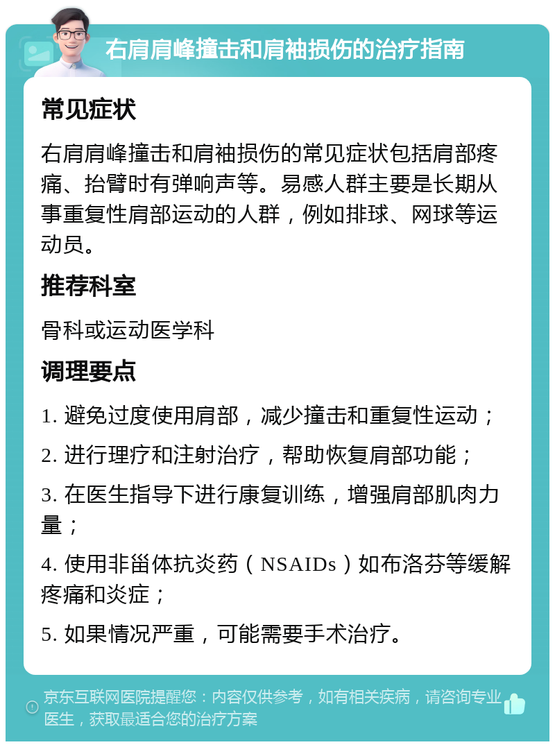 右肩肩峰撞击和肩袖损伤的治疗指南 常见症状 右肩肩峰撞击和肩袖损伤的常见症状包括肩部疼痛、抬臂时有弹响声等。易感人群主要是长期从事重复性肩部运动的人群，例如排球、网球等运动员。 推荐科室 骨科或运动医学科 调理要点 1. 避免过度使用肩部，减少撞击和重复性运动； 2. 进行理疗和注射治疗，帮助恢复肩部功能； 3. 在医生指导下进行康复训练，增强肩部肌肉力量； 4. 使用非甾体抗炎药（NSAIDs）如布洛芬等缓解疼痛和炎症； 5. 如果情况严重，可能需要手术治疗。