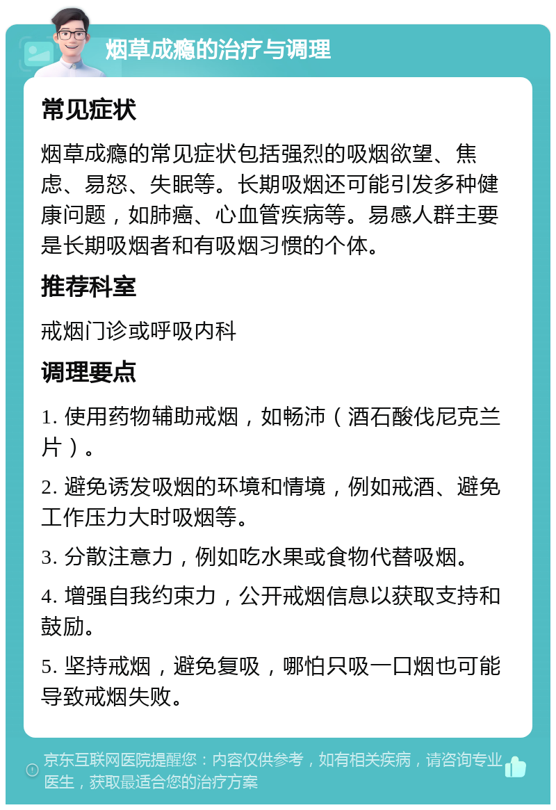 烟草成瘾的治疗与调理 常见症状 烟草成瘾的常见症状包括强烈的吸烟欲望、焦虑、易怒、失眠等。长期吸烟还可能引发多种健康问题，如肺癌、心血管疾病等。易感人群主要是长期吸烟者和有吸烟习惯的个体。 推荐科室 戒烟门诊或呼吸内科 调理要点 1. 使用药物辅助戒烟，如畅沛（酒石酸伐尼克兰片）。 2. 避免诱发吸烟的环境和情境，例如戒酒、避免工作压力大时吸烟等。 3. 分散注意力，例如吃水果或食物代替吸烟。 4. 增强自我约束力，公开戒烟信息以获取支持和鼓励。 5. 坚持戒烟，避免复吸，哪怕只吸一口烟也可能导致戒烟失败。