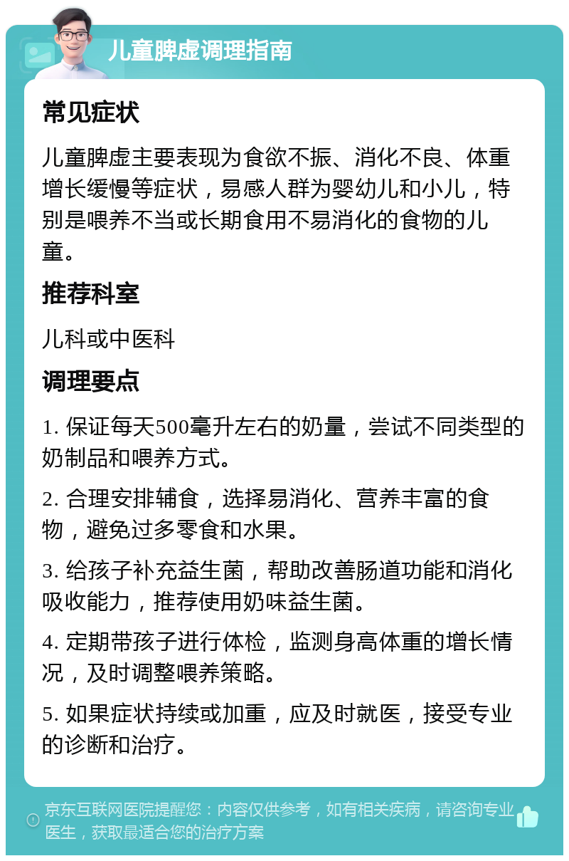 儿童脾虚调理指南 常见症状 儿童脾虚主要表现为食欲不振、消化不良、体重增长缓慢等症状，易感人群为婴幼儿和小儿，特别是喂养不当或长期食用不易消化的食物的儿童。 推荐科室 儿科或中医科 调理要点 1. 保证每天500毫升左右的奶量，尝试不同类型的奶制品和喂养方式。 2. 合理安排辅食，选择易消化、营养丰富的食物，避免过多零食和水果。 3. 给孩子补充益生菌，帮助改善肠道功能和消化吸收能力，推荐使用奶味益生菌。 4. 定期带孩子进行体检，监测身高体重的增长情况，及时调整喂养策略。 5. 如果症状持续或加重，应及时就医，接受专业的诊断和治疗。